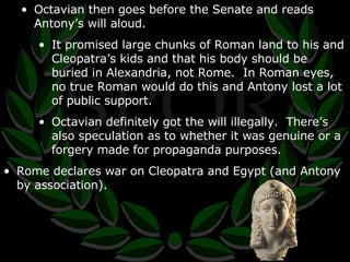 Octavian then goes before the Senate and reads Antony’s will aloud. It promised large chunks of Roman land to his and Cleopatra’s kids and that his body should be buried in Alexandria, not Rome.  In Roman eyes, no true Roman would do this and Antony lost a lot of public support. Octavian definitely got the will illegally.  There’s also speculation as to whether it was genuine or a forgery made for propaganda purposes. Rome declares war on Cleopatra and Egypt (and Antony by association). 