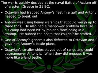 The war is quickly decided at the naval Battle of Actium off of western Greece in 31 BC. Octavian had trapped Antony’s fleet in a gulf and Antony needed to break out. Antony was using heavy warships that could weigh up to three tons.  He also had a manpower problem because his camp had been hit by malaria from being in a swamp.  He burned the boats that couldn’t be staffed. One of Antony’s generals also defected to Octavian and gave him Antony’s battle plans. Octavian’s smaller ships stayed out of range and could outmaneuver Antony’s.  When they did engage, it was more like a land battle. 