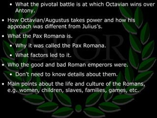 What the pivotal battle is at which Octavian wins over Antony. How Octavian/Augustus takes power and how his approach was different from Julius’s. What the Pax Romana is. Why it was called the Pax Romana. What factors led to it. Who the good and bad Roman emperors were. Don’t need to know details about them. Main points about the life and culture of the Romans, e.g. women, children, slaves, families, games, etc. 