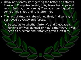 Octavian’s forces start getting the better of Antony’s flank and Cleopatra, seeing this, takes her ships and runs.  Antony, upon seeing Cleopatra running, takes some of his ships and runs after her. The rest of Antony’s abandoned fleet, in disarray, is destroyed by Octavian’s forces. Debate as to whether Antony’s and Cleopatra’s running off was planned or not.  Either way, it was seen as a defeat and Antony’s armies left him. 