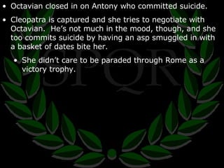 Octavian closed in on Antony who committed suicide. Cleopatra is captured and she tries to negotiate with Octavian.  He’s not much in the mood, though, and she too commits suicide by having an asp smuggled in with a basket of dates bite her. She didn’t care to be paraded through Rome as a victory trophy. 