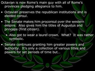 Octavian is now Rome’s main guy with all of Rome’s provinces pledging allegiance to him. Octavian preserves the republican institutions and is elected consul. The Senate makes him proconsul over the western empire.  Also gives him the titles of Augustus and princeps (first citizen). Also got to wear a laurel crown.  What?  It was rather symbolic. Senate continues granting him greater powers and authority.  It’s only a collection of various titles and powers for set periods of time but… 