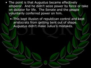 The point is that Augustus became effectively emperor.  And he didn’t seize power by force or take on dictator for life.  The Senate and the people voluntarily conferred power on him. This kept illusion of republican control and kept aristocrats from getting bent out of shape.  Augustus didn’t make Julius’s mistakes. 