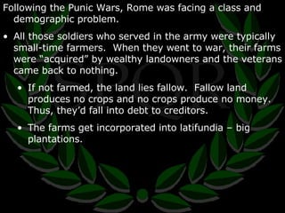 Following the Punic Wars, Rome was facing a class and demographic problem. All those soldiers who served in the army were typically small-time farmers.  When they went to war, their farms were “acquired” by wealthy landowners and the veterans came back to nothing. If not farmed, the land lies fallow.  Fallow land produces no crops and no crops produce no money.  Thus, they’d fall into debt to creditors. The farms get incorporated into latifundia – big plantations. 