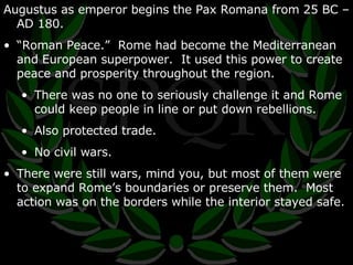Augustus as emperor begins the Pax Romana from 25 BC – AD 180. “ Roman Peace.”  Rome had become the Mediterranean and European superpower.  It used this power to create peace and prosperity throughout the region. There was no one to seriously challenge it and Rome could keep people in line or put down rebellions. Also protected trade. No civil wars. There were still wars, mind you, but most of them were to expand Rome’s boundaries or preserve them.  Most action was on the borders while the interior stayed safe. 