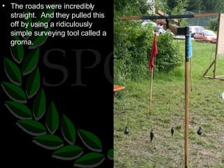 The roads were incredibly straight.  And they pulled this off by using a ridiculously simple surveying tool called a groma. 