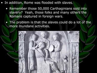 In addition, Rome was flooded with slaves. Remember those 50,000 Carthaginians sold into slavery?  Yeah, those folks and many others the Romans captured in foreign wars. The problem is that the slaves could do a lot of the more mundane activities. 