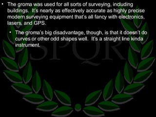 The groma was used for all sorts of surveying, including buildings.  It’s nearly as effectively accurate as highly precise modern surveying equipment that’s all fancy with electronics, lasers, and GPS. The groma’s big disadvantage, though, is that it doesn’t do curves or other odd shapes well.  It’s a straight line kinda instrument. 