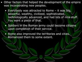 Other factors that helped the development of the empire was incorporating new peoples. Everybody was attracted to Rome – it was big, powerful, wealthy, civilized, sophisticated, technologically advanced, and had lots of nice stuff.  You want a piece of that. Soldiers in the Roman army could become citizens upon completion of their service. Rome also improved the territories and cities.  Romanized them to some extent. 
