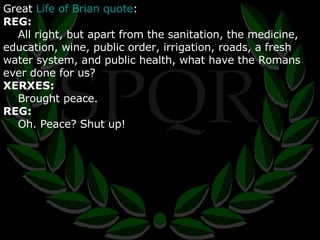 Great  Life of Brian quote : REG: All right, but apart from the sanitation, the medicine, education, wine, public order, irrigation, roads, a fresh water system, and public health, what have the Romans ever done for us? XERXES: Brought peace. REG: Oh. Peace? Shut up! 
