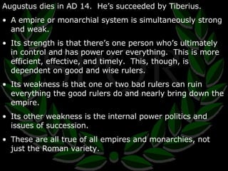 Augustus dies in AD 14.  He’s succeeded by Tiberius. A empire or monarchial system is simultaneously strong and weak.  Its strength is that there’s one person who’s ultimately in control and has power over everything.  This is more efficient, effective, and timely.  This, though, is dependent on good and wise rulers. Its weakness is that one or two bad rulers can ruin everything the good rulers do and nearly bring down the empire. Its other weakness is the internal power politics and issues of succession. These are all true of all empires and monarchies, not just the Roman variety. 