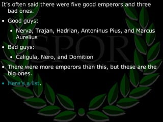 It’s often said there were five good emperors and three bad ones. Good guys: Nerva, Trajan, Hadrian, Antoninus Pius, and Marcus Aurelius Bad guys: Caligula, Nero, and Domition There were more emperors than this, but these are the big ones. Here’s a list . 