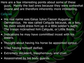 Here are a few interesting points about some of these guys.  Mainly the bad ones because they were somewhat insane and are therefore inherently more interesting. Caligula His real name was  Gaius Julius Caesar Augustus Germanicus.  He was called Caligula because, as a boy, his mom would dress him up in a little soldier’s outfit.  The troops nicknamed him Caligula, or Little Boots. Indications he may have committed incest with his sisters. Thought about having his horse be appointed consul. Tried having himself deified. Extremely decadent, blasphemous, and cruel. Assassinated by his body guards. 