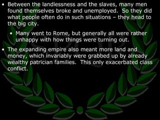 Between the landlessness and the slaves, many men found themselves broke and unemployed.  So they did what people often do in such situations – they head to the big city. Many went to Rome, but generally all were rather unhappy with how things were turning out. The expanding empire also meant more land and money, which invariably were grabbed up by already wealthy patrician families.  This only exacerbated class conflict. 