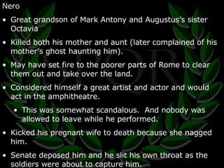 Nero Great grandson of Mark Antony and Augustus’s sister Octavia Killed both his mother and aunt (later complained of his mother’s ghost haunting him). May have set fire to the poorer parts of Rome to clear them out and take over the land. Considered himself a great artist and actor and would act in the amphitheatre. This was somewhat scandalous.  And nobody was allowed to leave while he performed. Kicked his pregnant wife to death because she nagged him. Senate deposed him and he slit his own throat as the soldiers were about to capture him. 