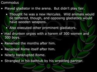 Commodus Played gladiator in the arena.  But didn’t play fair. Thought he was a new Hercules.  Wild animals would be tethered, though, and opposing gladiators would have wooden weapons. Also executed other prominent gladiators. Had drunken orgies with a harem of 300 women and 300 boys. Renamed the months after him. Renamed Rome itself after him. Nearly bankrupted Rome. Strangled in his bathtub by his wrestling partner. 