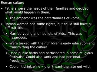 Roman culture Fathers were the heads of their families and decided what would happen in them. The emperor was the paterfamilias of Rome. Roman women had some rights, but could still have a difficult life. Married young and had lots of kids.  This was hazardous. Were tasked with their children’s early education and transmitting the culture. Used public baths and participated in some religious festivals.  Could also work and had personal freedoms. Couldn’t drink wine – didn’t want them to get wild. 