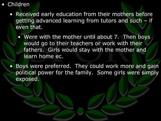 Children Received early education from their mothers before getting advanced learning from tutors and such – if even that. Were with the mother until about 7.  Then boys would go to their teachers or work with their fathers.  Girls would stay with the mother and learn home ec. Boys were preferred.  They could work more and gain political power for the family.  Some girls were simply exposed. 
