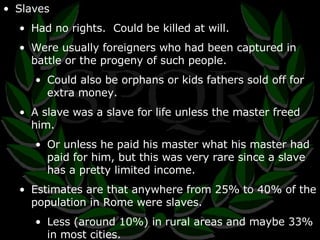 Slaves Had no rights.  Could be killed at will. Were usually foreigners who had been captured in battle or the progeny of such people. Could also be orphans or kids fathers sold off for extra money. A slave was a slave for life unless the master freed him. Or unless he paid his master what his master had paid for him, but this was very rare since a slave has a pretty limited income. Estimates are that anywhere from 25% to 40% of the population in Rome were slaves. Less (around 10%) in rural areas and maybe 33% in most cities. 