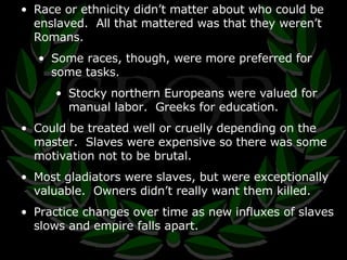 Race or ethnicity didn’t matter about who could be enslaved.  All that mattered was that they weren’t Romans. Some races, though, were more preferred for some tasks. Stocky northern Europeans were valued for manual labor.  Greeks for education. Could be treated well or cruelly depending on the master.  Slaves were expensive so there was some motivation not to be brutal. Most gladiators were slaves, but were exceptionally valuable.  Owners didn’t really want them killed. Practice changes over time as new influxes of slaves slows and empire falls apart. 
