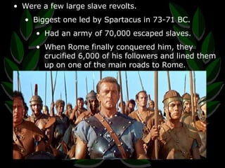 Were a few large slave revolts. Biggest one led by Spartacus in 73-71 BC. Had an army of 70,000 escaped slaves. When Rome finally conquered him, they crucified 6,000 of his followers and lined them up on one of the main roads to Rome. 