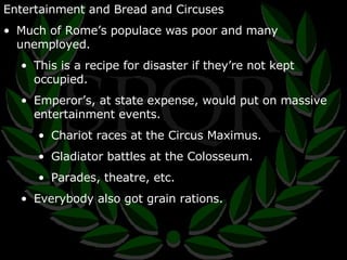 Entertainment and Bread and Circuses Much of Rome’s populace was poor and many unemployed. This is a recipe for disaster if they’re not kept occupied. Emperor’s, at state expense, would put on massive entertainment events. Chariot races at the Circus Maximus. Gladiator battles at the Colosseum. Parades, theatre, etc. Everybody also got grain rations. 