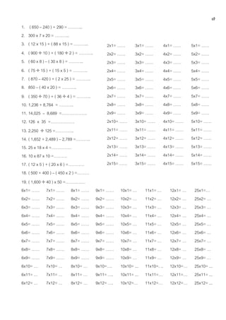 ๗
1.    ( 650 – 240 ) + 290 = ………..
2.   300 x 7 x 20 = ………..
3.   ( 12 x 15 ) + ( 88 x 15 ) = ………..         2x1= ……       3x1= ……           4x1= ……     5x1= ……
4.   ( 900  10 ) + ( 180  2 ) = ………..        2x2= ……       3x2= ……           4x2= ……     5x2= ……
5.   ( 60 x 8 ) – ( 30 x 8 ) = ………..           2x3= ……       3x3= ……           4x3= ……     5x3= ……
6.   ( 75  15 ) + ( 15 x 5 ) = ………..          2x4= ……       3x4= ……           4x4= ……     5x4= ……
7.   ( 870 – 420 ) + ( 2 x 25 ) = ………..        2x5= ……       3x5= ……           4x5= ……     5x5= ……
8.   850 – ( 40 x 20 ) = ………..                 2x6= ……       3x6= ……           4x6= ……     5x6= ……
9. ( 350  70 ) + ( 36  4 ) = ………..           2x7= ……       3x7= ……           4x7= ……     5x7= ……
10. 1,236 + 8,764 = ………..                      2x8= ……       3x8= ……           4x8= ……     5x8= ……
11. 14,025 – 8,689 =……………….                    2x9= ……       3x9= ……           4x9= ……     5x9= ……
12. 126 x 35 =………………                           2x10= ……      3x10= ……          4x10= ……    5x10= ……
13. 2,250  125 =…………..                        2x11= ……      3x11= ……          4x11= ……    5x11= ……
14. ( 1,652 + 2,489 ) – 2,789 =………..           2x12= ……      3x12= ……          4x12= ……    5x12= ……
15. 25 x 18 x 4 =……………                         2x13= ……      3x13= ……          4x13= ……    5x13= ……
16. 10 x 87 x 10 =……….                         2x14= ……      3x14= ……          4x14= ……    5x14= ……
17. ( 12 x 5 ) + ( 20 x 6 ) =…………              2x15= ……      3x15= ……          4x15= ……    5x15= ……
18. ( 500 + 400 ) – ( 450 x 2 ) =………
19. ( 1,600  40 ) x 50 =……………
6x1= …… 7x1= …… 8x1= ……                   9x1= ……    10x1= …      11x1= …        12x1= …    25x1=…
6x2= …… 7x2= …… 8x2= ……                   9x2= ……    10x2= …      11x2= …        12x2= …    25x2= …
6x3= …… 7x3= …… 8x3= ……                   9x3= ……    10x3= …      11x3= …        12x3= …    25x3= …
6x4= …… 7x4= …… 8x4= ……                   9x4= ……    10x4= …      11x4= …        12x4= …    25x4= …
6x5= …… 7x5= …… 8x5= ……                   9x5= ……    10x5= …      11x5= …        12x5= …    25x5= …
6x6= …… 7x6= …… 8x6= ……                   9x6= ……    10x6= …      11x6= …        12x6= …    25x6= …
6x7= …… 7x7= …… 8x7= ……                   9x7= ……    10x7= …      11x7= …        12x7= …    25x7= …
6x8= …… 7x8= …… 8x8= ……                   9x8= ……    10x8= …      11x8= …        12x8= …    25x8= …
6x9= …… 7x9= …… 8x9= ……                   9x9= ……    10x9= …      11x9= …        12x9= …    25x9= …
6x10= … 7x10= … 8x10= …                   9x10=….    10x10= ...   11x10=. ..     12x10=…    25x10= ...
6x11= … 7x11= … 8x11= …                   9x11= ….   10x11= ...   11x11=…        12x11=…    25x11= ...
6x12= … 7x12= … 8x12= …                   9x12= ….   10x12=…      11x12=…        12x12=…    25x12= ...
 