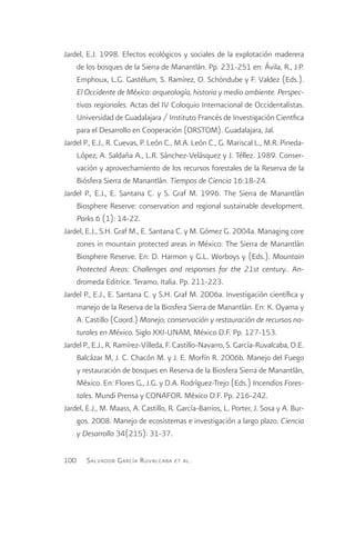 Jardel, E.J. 1998. Efectos ecológicos y sociales de la explotación maderera
    de los bosques de la Sierra de Manantlán. Pp. 231-251 en: Ávila, R., J.P.
    Emphoux, L.G. Gastélum, S. Ramírez, O. Schöndube y F. Valdez (Eds.).
    El Occidente de México: arqueología, historia y medio ambiente. Perspec-
    tivas regionales. Actas del IV Coloquio Internacional de Occidentalistas.
    Universidad de Guadalajara / Instituto Francés de Investigación Cientfica
    para el Desarrollo en Cooperación (ORSTOM). Guadalajara, Jal.
Jardel P., E.J., R. Cuevas, P. León C., M.A. León C., G. Mariscal L., M.R. Pineda-
    López, A. Saldaña A., L.R. Sánchez-Velásquez y J. Téllez. 1989. Conser-
    vación y aprovechamiento de los recursos forestales de la Reserva de la
    Biósfera Sierra de Manantlán. Tiempos de Ciencia 16:18-24.
Jardel P., E.J., E. Santana C. y S. Graf M. 1996. The Sierra de Manantlán
    Biosphere Reserve: conservation and regional sustainable development.
    Parks 6 (1): 14-22.
Jardel, E.J., S.H. Graf M., E. Santana C. y M. Gómez G. 2004a. Managing core
    zones in mountain protected areas in México: The Sierra de Manantlán
    Biosphere Reserve. En: D. Harmon y G.L. Worboys y (Eds.). Mountain
    Protected Areas: Challenges and responses for the 21st century.. An-
    dromeda Editrice. Teramo, Italia. Pp. 211-223.
Jardel P., E.J., E. Santana C. y S.H. Graf M. 2006a. Investigación científica y
    manejo de la Reserva de la Biosfera Sierra de Manantlán. En: K. Oyama y
    A. Castillo (Coord.) Manejo, conservación y restauración de recursos na-
    turales en México. Siglo XXI-UNAM, México D.F. Pp. 127-153.
Jardel P., E.J., R. Ramírez-Villeda, F. Castillo-Navarro, S. García-Ruvalcaba, O.E.
    Balcázar M, J. C. Chacón M. y J. E. Morfín R. 2006b. Manejo del Fuego
    y restauración de bosques en Reserva de la Biosfera Sierra de Manantlán,
    México. En: Flores G., J.G. y D.A. Rodríguez-Trejo (Eds.) Incendios Fores-
    tales. Mundi Prensa y CONAFOR. México D.F. Pp. 216-242.
Jardel, E.J., M. Maass, A. Castillo, R. García-Barrios, L. Porter, J. Sosa y A. Bur-
    gos. 2008. Manejo de ecosistemas e investigación a largo plazo. Ciencia
    y Desarrollo 34(215): 31-37.

100    S alvador G arcía R uvalcaba   et al .
 