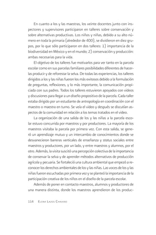 En cuanto a los y las maestras, los veinte docentes junto con ins-
pectores y supervisores participaron en talleres sobre conservación y
sobre alternativas productivas. Los niños y niñas, debido a su alto nú-
mero en toda la primaria (alrededor de 400), se dividieron en diez gru-
pos, por lo que sólo participaron en dos talleres: 1) importancia de la
biodiversidad en México y en el mundo; 2) conservación y producción:
ambas necesarias para la vida.
     El objetivo de los talleres fue motivarlos para ver tanto en la parcela
escolar como en sus parcelas familiares posibilidades diferentes de hacer-
las producir y de reforestar la selva. De todas las experiencias, los talleres
dirigidos a los y las niñas fueron los más exitosos debido a la formulación
de preguntas, reflexiones, y lo más importante, la comunicación propi-
ciada con sus padres. Todos los talleres estuvieron apoyados con videos
y discusiones para llegar a un diseño propositivo de la parcela. Cada taller
estaba dirigido por un estudiante de antropología en coordinación con el
maestro o maestra en turno. Se veía el video y después se discutían as-
pectos de la comunidad en relación a los temas tratados en el video.
     La organización de una salida de los y las niñas a la parcela esco-
lar estuvo concurrida por maestros y por productores. La mayoría de los
maestros visitaba la parcela por primera vez. Con esta salida, se gene-
ró un aprendizaje mutuo y un intercambio de conocimientos donde se
desvanecieron barreras verticales de enseñanza y status sociales entre
maestros y productores, por un lado, y entre maestros y alumnos, por el
otro. Además, la visita suscitó una percepción colectiva de la importancia
de conservar la selva y de aprender métodos alternativos de producción
agrícola y pecuaria. Se fortaleció una cultura ambiental que empezó a re-
conocer los derechos ambientales de los y las niñas. Las voces de los y las
niñas fueron escuchadas por primera vez y se planteó la importancia de la
participación creativa de los niños en el diseño de la parcela escolar.
     Además de poner en contacto maestros, alumnos y productores de
una manera distinta, donde los maestros aprendieron de los produc-

114    E lena L azos C havero
 