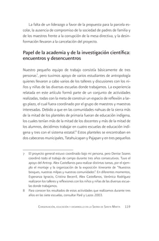 La falta de un liderazgo a favor de la propuesta para la parcela es-
colar, la ausencia de compromiso de la sociedad de padres de familia y
de los maestros frente a la corrupción de la mesa directiva, y la desin-
formación llevaron a la cancelación del proyecto.

Papel de la academia y de la investigación científica:
encuentros y desencuentros

Nuestro pequeño equipo de trabajo consistía básicamente de tres
personas7, pero tuvimos apoyo de varios estudiantes de antropología
quienes llevaron a cabo varios de los talleres y discusiones con los ni-
ños y niñas de las diversas escuelas donde trabajamos. La experiencia
relatada en este artículo formó parte de un conjunto de actividades
realizadas, todas con la meta de construir un espacio de reflexión a lar-
go plazo, el cual fuera coordinado por el grupo de maestros y maestras
interesadas. Debido a que en las comunidades nahuas de la sierra más
de la mitad de los planteles de primaria fueran de educación indígena,
los cuales tenían más de la mitad de los docentes y más de la mitad de
los alumnos, decidimos trabajar en cuatro escuelas de educación indí-
gena y tres con el sistema estatal.8 Estos planteles se encontraban en
dos cabeceras municipales, Tatahuicapan y Pajapan y en tres pequeños


7	 El proyecto general estuvo coordinado bajo mi persona, pero Denise Soares
   coordinó todo el trabajo de campo durante tres años consecutivos. Tuvo el
   apoyo del Antrop. Alex Castellanos para realizar distintas tareas, por el ejem-
   plo el montaje y la organización de la exposición itinerante de “Nuestros
   bosques, nuestras milpas y nuestras comunidades”. En diferentes momentos,
   Esperanza Ignacio, Cristina Becerril, Alex Castellanos, Verónica Rodríguez
   realizaron los talleres y reflexiones con los niños y niñas de las diversas escue-
   las donde trabajamos.
8	 Para conocer los resultados de estas actividades que realizamos durante tres
   años en las siete escuelas, consultar Paré y Lazos 2003.

            Conservación, educación y desarrollo en la Sierra de Santa Marta    119
 