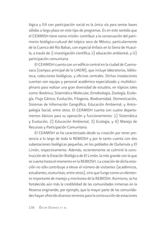 lógica y EA con participación social es la única vía para sentar bases
sólidas a largo plazo en este tipo de programas. Es en este sentido que
el CEAMISH tiene como misión: contribuir a la conservación del patri-
monio biológico-cultural del trópico seco de México, particularmente
de la Cuenca del Río Balsas, con especial énfasis en la Sierra de Huaut-
la, a través de i) investigación científica, ii) educación ambiental, y iii)
participación comunitaria.
     El CEAMISH cuenta con un edificio central en la ciudad de Cuerna-
vaca (campus principal de la UAEM), que incluye laboratorios, biblio-
teca, colecciones biológicas, y oficinas centrales. Dichas instalaciones
cuentan con equipo y personal académico especializado y multidisci-
plinario para realizar una gran diversidad de estudios, en tópicos tales
como: Botánica, Sistemática Molecular, Etnobiología, Zoología, Ecolo-
gía, Flujo Génico, Evolución, Filogenia, Biodiversidad, Domesticación,
Sistemas de Información Geográfica, Educación Ambiental, y Antro-
pología Social, entre otros. El CEAMISH cuenta con cuatro departa-
mentos básicos para su operación y funcionamiento: 1) Sistemática
y Evolución, 2) Educación Ambiental, 3) Ecología, y 4) Manejo de
Recursos y Participación Comunitaria.
     El CEAMISH se ha caracterizado desde su creación por tener pre-
sencia a lo largo de toda la REBIOSH y por lo tanto cuenta con dos
subestaciones biológicas pequeñas, en los poblados de Quilamula y El
Limón, respectivamente. Además, recientemente se culminó la cons-
trucción de la Estación Biológica de El Limón, la más grande con la que
se cuenta hasta el momento en la REBIOSH. La creación de dicha esta-
ción no sólo contribuye a elevar el número de visitantes (académicos,
estudiantes, ecoturistas, entre otros), sino que funge como un elemen-
to importante de manejo y monitoreo de la REBIOSH. Asimismo, se ha
fortalecido aún más la credibilidad de las comunidades inmersas en la
Reserva originando, por ejemplo, que la mayor parte de las comunida-
des hayan ofrecido diversos terrenos para la construcción de estaciones

136    Ó scar D orado   et al .
 