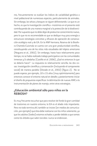 mo, frecuentemente se evalúan los índices de variabilidad genética a
nivel poblacional de numerosas especies, particularmente de animales.
Sin embargo, las selvas y bosques se siguen deforestando. Lo que es un
hecho, es que la investigación científica –insistimos en el presente está
contribuyendo de una manera marginal a la protección de la biodiversi-
dad. Por supuesto que no debe dejar de producirse conocimiento nuevo,
pero lo que no es recomendable es que se dedique muy poca energía a
estructurar estrategias concretas y eficaces de operación de conserva-
ción ecológica real y de EA. En la ANP hermana, Reserva de la Biosfe-
ra Chamela-Cuixmala se cuenta con una gran productividad científica,
constituyendo uno de los sitios más estudiados del trópico americano
(Noguera et al., 2002). Sin embargo, hasta hace relativamente poco
tiempo, no se había realizado trabajo participativo con las comunidades
inmersas y/o aledañas (Castillo et al. 2006). ¿Qué es entonces lo que
se debería hacer? La respuesta es relativamente sencilla, las dos co-
sas: investigación científica y conservación (incluyendo el componente
social) de manera paralela (Dorado et al., 2002) (figura 2). No se
puede esperar, por ejemplo, 10 o 15 años (muy optimistamente) para
entonces conocer el entorno natural en detalle y posteriormente iniciar
el diseño de propuestas específicas: la delimitación de nuevas ANP, o la
instrumentación de planes de manejo, entre otras estrategias.

¿Educación ambiental sólo para niños en la
REBIOSH?

Es muy frecuente escuchar que para resolver de fondo la gran cantidad
de trastornos en nuestro entorno, la EA es el aliado más importante.
Pero no todo termina ahí; también se insiste (en medios de comunica-
ción, por ejemplo) que ésta debe realizarse con los niños solamente, ya
que los adultos (todos) estamos echados a perder debido a que somos
como los árboles que salen torcidos: nunca se enderezan.

                                       Educación para la biodiversidad   143
 