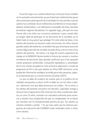 En primer lugar, aun cuando todavía hay mucho por hacer, también
se ha avanzado enormemente, ya que hasta hace relativamente pocos
años existía poca participación de la sociedad. En este sentido, muchos
adultos han cambiado: de ser indiferentes al ambiente (e incluso depre-
dadores ambientales), a ser defensores incansables de áreas naturales
de diversas regiones del planeta. En segundo lugar, ¿De qué nos sirve
formar sólo a los niños con conciencia ambiental si para cuando ellos
ya tengan edad de participar en las decisiones de la sociedad, ya no
habrá nada (o muy poco) que proteger? En este orden de ideas, si los
adultos del presente no hacemos nada convincente, los niños, futuros
grandes sabios del ambiente, no tendrán más que lamentarse acerca de
nuestra ilógica decisión de no haber actuado ahora, y de no creer en los
adultos del presente. De hecho, a lo largo de nuestra experiencia de
trabajo en la REBIOSH hemos tenido la fortuna de conocer a muchos
tomadores de decisiones (por ejemplo, políticos) que sí han apoyado
ciertos proyectos ambientales, incluyendo legisladores y autoridades
de los tres niveles de gobierno. Esta actitud la adquirieron a través de
programas de EA in situ para adultos en dicha ANP. Asimismo, se ha
producido información ecológica accesible para estas personas, aspec-
to fundamental para su convencimiento (Castillo 2007).
    Lo que se debe de erradicar de nuestro país es la política de los
métodos excluyentes; es decir, la EA no debe ser con los niños o adul-
tos solamente, sino que debe practicarse con ambos. Por lo tanto, si
los adultos del presente actuamos con decisión, capacidad, energía y
eficacia (con el apoyo de la EA), entonces los niños cuando sean adul-
tos, en unos 15 años, contarán con naturaleza suficiente para conser-
var, y estarán muy complacidos de que sus antepasados no se dieron
por vencidos con la infundamentada premisa de que “los adultos ya
estamos echados a perder ”. Es por esta razón que los diversos pro-
gramas de ecoturismo del CEAMISH están enfocados tanto a niños,
como adultos.

144   Ó scar D orado   et al .
 