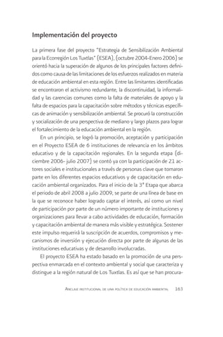 Implementación del proyecto
La primera fase del proyecto “Estrategia de Sensibilización Ambiental
para la Ecorregión Los Tuxtlas” (ESEA), (octubre 2004-Enero 2006) se
orientó hacia la superación de algunos de los principales factores defini-
dos como causa de las limitaciones de los esfuerzos realizados en materia
de educación ambiental en esta región. Entre las limitantes identificadas
se encontraron el activismo redundante, la discontinuidad, la informali-
dad y las carencias comunes como la falta de materiales de apoyo y la
falta de espacios para la capacitación sobre métodos y técnicas específi-
cas de animación y sensibilización ambiental. Se procuró la construcción
y socialización de una perspectiva de mediano y largo plazos para lograr
el fortalecimiento de la educación ambiental en la región.
     En un principio, se logró la promoción, aceptación y participación
en el Proyecto ESEA de 6 instituciones de relevancia en los ámbitos
educativo y de la capacitación regionales. En la segunda etapa (di-
ciembre 2006- julio 2007) se contó ya con la participación de 21 ac-
tores sociales e institucionales a través de personas clave que tomaron
parte en los diferentes espacios educativos y de capacitación en edu-
cación ambiental organizados. Para el inicio de la 3ª Etapa que abarca
el periodo de abril 2008 a julio 2009, se parte de una línea de base en
la que se reconoce haber logrado captar el interés, así como un nivel
de participación por parte de un número importante de instituciones y
organizaciones para llevar a cabo actividades de educación, formación
y capacitación ambiental de manera más visible y estratégica. Sostener
este impulso requerirá la suscripción de acuerdos, compromisos y me-
canismos de inversión y ejecución directa por parte de algunas de las
instituciones educativas y de desarrollo involucradas.
     El proyecto ESEA ha estado basado en la promoción de una pers-
pectiva enmarcada en el contexto ambiental y social que caracteriza y
distingue a la región natural de Los Tuxtlas. Es así que se han procura-

                Anclaje institucional de una política de educación ambiental   163
 