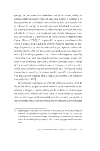 ejemplo, se pensaba en función de la extracción de madera, un lago se
podía concebir como proveedor de agua para pueblos o ciudades o en
las pesquerías, se consideraba la extracción de tal o cual especie. Con
el enfoque de manejo de ecosistemas, en la actualidad se piensa en
los bosques como proveedores de más productos que los maderables,
además de reconocer su importancia para el ciclo hidrológico, la re-
gulación climática o la prevención de inundaciones en determinados
lugares (Maass 2003). En la provisión de agua y otros bienes tales
como la producción pesquera, se entiende mejor la necesidad de pro-
teger los procesos y ciclos naturales de los que depende la obtención
de dichos bienes. A la vez, se reconoce que las funciones de los ecosis-
temas (ciclo del agua, presencia de la diversidad de especies vegetales
y animales en un sitio, los ciclos de nutrientes que pasan a través del
suelo y los elementos vegetales y animales) proveen una lista larga
de “servicios” a las sociedades humanas5. Ejemplos de estos servicios
son la regulación climática, el mantenimiento de la fertilidad en suelos
y ecosistemas acuáticos, la prevención de la erosión o inundaciones
y la provisión de espacios para la inspiración humana y la expresión
cultural (Daily 1997).
     El manejo de ecosistemas se entiende entonces como la toma de
decisiones de los grupos humanos sobre el ordenamiento de los te-
rritorios y paisajes, el aprovechamiento de los bienes y servicios que
los ecosistemas ofrecen, así como sobre las necesidades de proteger
sitios de interés por su biodiversidad o por los servicios que prestan a
las sociedades y las acciones de restauración o recuperación de lugares


5	 El concepto de servicios ecosistémicos es muy utilizado en la actualidad para
   referirse a los beneficios tangibles e intangibles que reciben las sociedades
   humanas de los sistemas naturales. Sobre este reconocimiento, por ejemplo,
   se han desarrollado políticas públicas tales como el pago por servicios ambien-
   tales.

                         La educación ambiental para el manejo de ecosistemas   17
 
