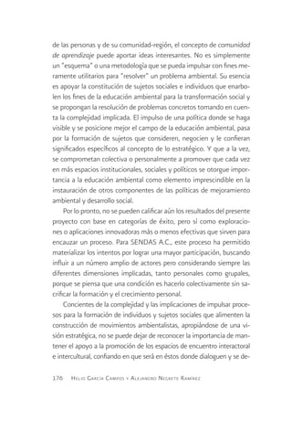 de las personas y de su comunidad-región, el concepto de comunidad
de aprendizaje puede aportar ideas interesantes. No es simplemente
un “esquema” o una metodología que se pueda impulsar con fines me-
ramente utilitarios para “resolver” un problema ambiental. Su esencia
es apoyar la constitución de sujetos sociales e individuos que enarbo-
len los fines de la educación ambiental para la transformación social y
se propongan la resolución de problemas concretos tomando en cuen-
ta la complejidad implicada. El impulso de una política donde se haga
visible y se posicione mejor el campo de la educación ambiental, pasa
por la formación de sujetos que consideren, negocien y le confieran
significados específicos al concepto de lo estratégico. Y que a la vez,
se comprometan colectiva o personalmente a promover que cada vez
en más espacios institucionales, sociales y políticos se otorgue impor-
tancia a la educación ambiental como elemento imprescindible en la
instauración de otros componentes de las políticas de mejoramiento
ambiental y desarrollo social.
     Por lo pronto, no se pueden calificar aún los resultados del presente
proyecto con base en categorías de éxito, pero sí como exploracio-
nes o aplicaciones innovadoras más o menos efectivas que sirven para
encauzar un proceso. Para SENDAS A.C., este proceso ha permitido
materializar los intentos por lograr una mayor participación, buscando
influir a un número amplio de actores pero considerando siempre las
diferentes dimensiones implicadas, tanto personales como grupales,
porque se piensa que una condición es hacerlo colectivamente sin sa-
crificar la formación y el crecimiento personal.
     Concientes de la complejidad y las implicaciones de impulsar proce-
sos para la formación de individuos y sujetos sociales que alimenten la
construcción de movimientos ambientalistas, apropiándose de una vi-
sión estratégica, no se puede dejar de reconocer la importancia de man-
tener el apoyo a la promoción de los espacios de encuentro interactoral
e intercultural, confiando en que será en éstos donde dialoguen y se de-

176    H elio G arcía C ampos y A lejandro N egrete R amírez
 