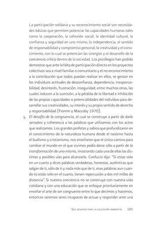 La participación solidaria y su reconocimiento social son necesida-
    des básicas que permiten potenciar las capacidades humanas tales
    como la cooperación, la cohesión social, la identidad cultural, la
    confianza y seguridad en uno mismo, la independencia, el sentido
    de responsabilidad y compromiso personal, la creatividad y el cono-
    cimiento, con lo cual se potencian las sinergias y el desarrollo de la
    conciencia crítica dentro de la sociedad. Los psicólogos han podido
    demostrar que ante la falta de participación directa en los proyectos
    colectivos sea a nivel familiar o comunitario y el no reconocimiento
    a la contribución que todos puedan realizar en ellos, se gestan en
    los individuos actitudes de desconfianza, dependencia, irresponsa-
    bilidad, desinterés, frustración, inseguridad, entre muchos otras, las
    cuales inducen a la sumisión, a la pérdida de la libertad e inhibición
    de las propias capacidades o potencialidades del individuo para de-
    sarrollar sus creatividades, su interés y su propio sentido de derecho
    y responsabilidad (Fromm y Maccoby 1970).
5.	 El desafío de la congruencia, el cual se construye a partir de darle
    sensatez y coherencia a las palabras que utilizamos con los actos
    que realizamos. Los grandes profetas y sabios que profundizaron en
    el conocimiento de la naturaleza humana desde el taoísmo hasta
    el budismo y cristianismo, nos enseñaron que el único camino para
    cambiar el mundo en el que vivimos podía darse sólo a partir de la
    transformación de uno mismo, mostrando cada una de ellas las dis-
    tintas y posibles vías para alcanzarlo. Confucio dijo: “Si estas solo
    en un cuarto y dices palabras verdaderas, honestas, auténticas que
    salgan de ti, sólo de ti y nada más que de ti, esas palabras aun cuan-
    do tú estás solo en el cuarto, tienen repercusión a dos mil millas de
    distancia”. Si nuestra conciencia no se construye con nuestra vida
    cotidiana y con una educación que se enfoque prioritariamente en
    enseñar el arte de ser congruente entre lo que decimos y hacemos,
    entonces seremos seres incapaces de actuar y responder ante una

                                Seis desafíos para la educación ambiental   185
 