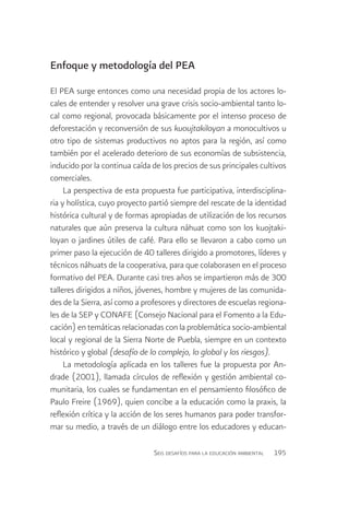 Enfoque y metodología del PEA

El PEA surge entonces como una necesidad propia de los actores lo-
cales de entender y resolver una grave crisis socio-ambiental tanto lo-
cal como regional, provocada básicamente por el intenso proceso de
deforestación y reconversión de sus kuoujtakiloyan a monocultivos u
otro tipo de sistemas productivos no aptos para la región, así como
también por el acelerado deterioro de sus economías de subsistencia,
inducido por la continua caída de los precios de sus principales cultivos
comerciales.
     La perspectiva de esta propuesta fue participativa, interdisciplina-
ria y holística, cuyo proyecto partió siempre del rescate de la identidad
histórica cultural y de formas apropiadas de utilización de los recursos
naturales que aún preserva la cultura náhuat como son los kuojtaki-
loyan o jardines útiles de café. Para ello se llevaron a cabo como un
primer paso la ejecución de 40 talleres dirigido a promotores, líderes y
técnicos náhuats de la cooperativa, para que colaborasen en el proceso
formativo del PEA. Durante casi tres años se impartieron más de 300
talleres dirigidos a niños, jóvenes, hombre y mujeres de las comunida-
des de la Sierra, así como a profesores y directores de escuelas regiona-
les de la SEP y CONAFE (Consejo Nacional para el Fomento a la Edu-
cación) en temáticas relacionadas con la problemática socio-ambiental
local y regional de la Sierra Norte de Puebla, siempre en un contexto
histórico y global (desafío de lo complejo, lo global y los riesgos).
     La metodología aplicada en los talleres fue la propuesta por An-
drade (2001), llamada círculos de reflexión y gestión ambiental co-
munitaria, los cuales se fundamentan en el pensamiento filosófico de
Paulo Freire (1969), quien concibe a la educación como la praxis, la
reflexión crítica y la acción de los seres humanos para poder transfor-
mar su medio, a través de un diálogo entre los educadores y educan-

                                Seis desafíos para la educación ambiental   195
 