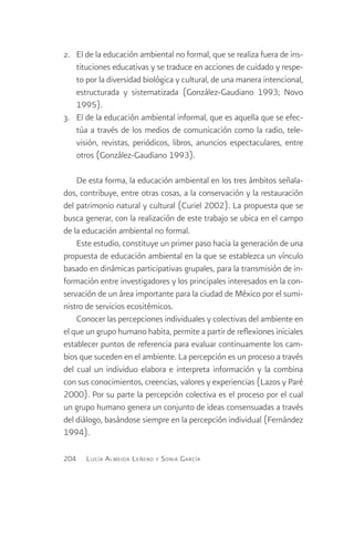 2.	 El de la educación ambiental no formal, que se realiza fuera de ins-
    tituciones educativas y se traduce en acciones de cuidado y respe-
    to por la diversidad biológica y cultural, de una manera intencional,
    estructurada y sistematizada (González-Gaudiano 1993; Novo
    1995).
3.	 El de la educación ambiental informal, que es aquella que se efec-
    túa a través de los medios de comunicación como la radio, tele-
    visión, revistas, periódicos, libros, anuncios espectaculares, entre
    otros (González-Gaudiano 1993).

    De esta forma, la educación ambiental en los tres ámbitos señala-
dos, contribuye, entre otras cosas, a la conservación y la restauración
del patrimonio natural y cultural (Curiel 2002). La propuesta que se
busca generar, con la realización de este trabajo se ubica en el campo
de la educación ambiental no formal.
    Este estudio, constituye un primer paso hacia la generación de una
propuesta de educación ambiental en la que se establezca un vínculo
basado en dinámicas participativas grupales, para la transmisión de in-
formación entre investigadores y los principales interesados en la con-
servación de un área importante para la ciudad de México por el sumi-
nistro de servicios ecositémicos.
    Conocer las percepciones individuales y colectivas del ambiente en
el que un grupo humano habita, permite a partir de reflexiones iniciales
establecer puntos de referencia para evaluar continuamente los cam-
bios que suceden en el ambiente. La percepción es un proceso a través
del cual un individuo elabora e interpreta información y la combina
con sus conocimientos, creencias, valores y experiencias (Lazos y Paré
2000). Por su parte la percepción colectiva es el proceso por el cual
un grupo humano genera un conjunto de ideas consensuadas a través
del diálogo, basándose siempre en la percepción individual (Fernández
1994).

204   L ucía A lmeida L eñero y S onia G arcía
 