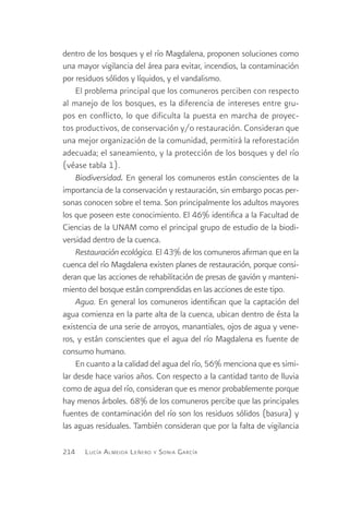 dentro de los bosques y el río Magdalena, proponen soluciones como
una mayor vigilancia del área para evitar, incendios, la contaminación
por residuos sólidos y líquidos, y el vandalismo.
    El problema principal que los comuneros perciben con respecto
al manejo de los bosques, es la diferencia de intereses entre gru-
pos en conflicto, lo que dificulta la puesta en marcha de proyec-
tos productivos, de conservación y/o restauración. Consideran que
una mejor organización de la comunidad, permitirá la reforestación
adecuada; el saneamiento, y la protección de los bosques y del río
(véase tabla 1).
    Biodiversidad. En general los comuneros están conscientes de la
importancia de la conservación y restauración, sin embargo pocas per-
sonas conocen sobre el tema. Son principalmente los adultos mayores
los que poseen este conocimiento. El 46% identifica a la Facultad de
Ciencias de la UNAM como el principal grupo de estudio de la biodi-
versidad dentro de la cuenca.
    Restauración ecológica. El 43% de los comuneros afirman que en la
cuenca del río Magdalena existen planes de restauración, porque consi-
deran que las acciones de rehabilitación de presas de gavión y manteni-
miento del bosque están comprendidas en las acciones de este tipo.
    Agua. En general los comuneros identifican que la captación del
agua comienza en la parte alta de la cuenca, ubican dentro de ésta la
existencia de una serie de arroyos, manantiales, ojos de agua y vene-
ros, y están conscientes que el agua del río Magdalena es fuente de
consumo humano.
    En cuanto a la calidad del agua del río, 56% menciona que es simi-
lar desde hace varios años. Con respecto a la cantidad tanto de lluvia
como de agua del río, consideran que es menor probablemente porque
hay menos árboles. 68% de los comuneros percibe que las principales
fuentes de contaminación del río son los residuos sólidos (basura) y
las aguas residuales. También consideran que por la falta de vigilancia

214   L ucía A lmeida L eñero y S onia G arcía
 