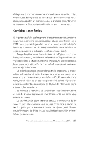 dialogo y de la comprensión de que el conocimiento es un bien colec-
tivo derivado de un proceso de aprendizaje a través del cual los indivi-
duos que comparten un mismo entorno, al analizarlo conjuntamente,
se involucran activamente en actividades para su conservación.

Consideraciones finales

Es importante señalar que lo expuesto en este trabajo, se considera como
un primer acercamiento a una propuesta de educación ambiental para la
CRM, por lo que es indispensable, que en un futuro se realice el diseño
formal de la propuesta de una manera coordinada con especialistas de
otros campos, como la pedagogía, sociología y trabajo social.
     Aunque la utilización de herramientas metodológicas como los ta-
lleres participativos y las auditorías ambientales sirvió para obtener una
visión general de la situación ambiental en el área, no se debe descartar
la necesidad de la utilización de otros métodos que permitan obtener
más y mejor información.
     La información socio-ambiental muestra la importancia y proble-
mática del área. No obstante, la mayor parte de los comuneros no la
conocen o no tienen acceso a esta información. Es necesario, por lo
tanto, incluir dentro de las acciones preliminares para la propuesta de
educación ambiental, mecanismos de difusión de información como
carteles, folletos y volantes.
     Se reconoce la relevancia de concientizar a los comuneros sobre
el valor del área por sus servicios ecosistémicos, más que por su valor
como zona urbana.
     La caracterización socio-ambiental enfatiza la importancia de los
servicios ecosistémicos tanto para la zona como para la ciudad de
México, por lo que es necesario un plan de manejo que priorice la con-
servación integral del área e incluya actividades de educación ambien-
tal con los comuneros.

               Propuesta de educación ambiental en Magdalena Atlitic, D.F.   219
 
