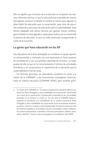 Ello no significa que al interior de la institución se compartan los mis-
mos referentes teóricos ni que la educación sea entendida de manera
homogénea, inclusive se debate el nombre la misma: para algunos se
debe hablar de educación para la conservación, para otros de educa-
ción ambiental y para otros de educación para la sustentabilidad. Aquí
hemos adoptado este último término por generar menos conflicto,
pero el debate no está agotado y todo parece indicar que se mantendrá
el proceso de discusión, lo que sin duda continuará enriqueciendo la
visión de la Comisión.

La gente que hace educación en las AP

Los educadores de la áreas protegidas se consideran un grupo operati-
vo comprometido y motivado, con una trayectoria en franco proceso
de consolidación y con una probada capacidad de iniciativa. La mejor
prueba de ello es que se ha incrementando el número de actividades
formativas y, en consecuencia, la importancia de la educación para la
sustentabilidad en dichas áreas.
    En términos generales, los educadores comparten la visión y la
misión de la CONANP3 y los lineamientos estratégicos institucio-
nales en materia educativa (CONANP 2006), pero también gene-


3	 La misión de la CONANP es: “Conservar el patrimonio natural de México me-
   diante las Áreas Protegidas y otras modalidades de conservación, fomentando
   una cultura de la conservación y el desarrollo sustentable de las comunidades
   asentadas en su entorno”. La visión es: “En seis años la CONANP habrá en-
   cabezado la articulación y la consolidación de un sistema nacional de Áreas
   Protegidas y otras modalidades de conservación de los ecosistemas terrestres,
   acuáticos, marinos e insulares y de la biodiversidad. El sistema involucrará a los
   tres órdenes de gobierno, la sociedad civil y las comunidades rurales e indígenas,
   el cual será representativo, sistemático, funcional, participativo, solidario, subsi-
   diario y efectivo.” Fuente: www.conanp.gob.mx, consultada en abril 2008.

                                           La educación en las áreas protegidas    227
 
