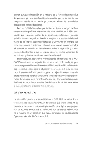 existen cursos de inducción en la mayoría de la AP) en la perspectiva
de que obtengan una certificación; ello propicia que no se cuente con
programas consistentes y de largo plazo para elevar las capacidades
pedagógicas de los educadores.
    Pero las debilidades en la capacitación no tienen su origen exclusi-
vamente en las políticas institucionales, sino también en la débil con-
vicción que muestran muchos de los propios educadores por formarse
y abrirle mayores espacios a la educación para la sustentabilidad en el
marco de las amplias acciones que realiza la CONANP. Un ejemplo que
pone en evidencia lo anterior es el insuficiente interés mostrado por los
educadores en ahondar su conocimiento sobre la legislación y la nor-
matividad ambiental, lo que les impide ubicar los límites y alcances de
las políticas gubernamentales en materia ambiental.
    En síntesis, los educadores y educadoras ambientales de la CO-
NANP constituyen un importante cuerpo activo conformado por per-
sonas comprometidas con la sustentabilidad, que han ido abriendo es-
pacios institucionales para la educación y prevén que el campo estará
consolidado en un futuro próximo; pero no dejan de reconocer debili-
dades personales y ciertas condiciones laborales desfavorables que difi-
cultan dicho proceso de consolidación, además de enfrentar las contra-
dicciones en las políticas ambientales derivadas de las tensiones entre
la sustentabilidad y el desarrollo económico.

La labor educativa

La educación para la sustentabilidad en la CONANP se ha ido insti-
tucionalizando paulatinamente, de tal manera que ahora en las AP se
empieza a extender el empleo de planeación estratégica para progra-
mar las acciones educativas. La intención, aún pendiente de concretar
en la mayoría de los casos, es que queden incluidas en los Programas
Operativos Anuales (POA) de las AP.

                                   La educación en las áreas protegidas   229
 