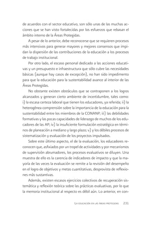 de acuerdos con el sector educativo, son sólo unas de las muchas ac-
ciones que se han visto fortalecidas por los esfuerzos que rebasan el
ámbito interno de la Áreas Protegidas.
     A pesar de lo anterior, debe reconocerse que se requieren procesos
más intensivos para generar mayores y mejores consensos que impi-
dan la dispersión de las contribuciones de la educación a los procesos
de trabajo institucional.
     Por otro lado, el escaso personal dedicado a las acciones educati-
vas y un presupuesto e infraestructura que sólo cubre las necesidades
básicas (aunque hay casos de excepción), no han sido impedimento
para que la educación para la sustentabilidad avance al interior de las
Áreas Protegidas.
     No obstante existen obstáculos que se contraponen a los logros
alcanzados y generan cierto ambiente de incertidumbre, tales como:
i) la escasa certeza laboral que tienen los educadores, ya referida; ii) la
heterogénea comprensión sobre la importancia de la educación para la
sustentabilidad entre los miembros de la CONANP; iii) las debilidades
formativas y las pocas capacidades de liderazgo de muchos de los edu-
cadores de las AP; iv) la insuficiente formulación estratégica en térmi-
nos de planeación a mediano y largo plazo; v) y los débiles procesos de
sistematización y evaluación de los proyectos impulsados.
     Sobre este último aspecto, el de la evaluación, los educadores re-
conocen que, asfixiados por un tropel de actividades y por mecanismos
de supervisión abrumadores, los procesos evaluativos se diluyen. Una
muestra de ello es la carencia de indicadores de impacto y que la ma-
yoría de las veces la evaluación se remite a la revisión del desempeño
en el logro de objetivos y metas cuantitativas, desprovista de reflexio-
nes más sustantivas.
     Además, existen escasos ejercicios colectivos de recuperación sis-
temática y reflexión teórica sobre las prácticas evaluativas, por lo que
la memoria institucional al respecto es débil aún. Lo anterior, en con-

                                    La educación en las áreas protegidas   231
 