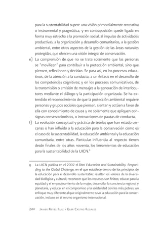 para la sustentabilidad supere una visión primordialmente recreativa
    o instrumental y pragmática, y en contraposición quede ligada en
    forma muy estrecha a la promoción social, al impulso de actividades
    productivas, a la organización y desarrollo comunitarios, a la gestión
    ambiental, entre otros aspectos de la gestión de las áreas naturales
    protegidas, que ofrecen una visión integral de conservación.
e)	 La comprensión de que no se trata solamente que las personas
    se “movilicen” para contribuir a la protección ambiental, sino que
    piensen, reflexionen y decidan. Se pasa así, en los procesos educa-
    tivos, de la atención a la conducta, a un énfasis en el desarrollo de
    las competencias cognitivas; y en los procesos comunicativos, de
    la transmisión o emisión de mensajes a la generación de interlocu-
    tores mediante el diálogo y la participación organizada. Se ha ex-
    tendido el reconocimiento de que la protección ambiental requiere
    personas y grupos sociales que piensen, sientan y actúen a favor de
    ella con conocimiento de causa y no solamente que apliquen con-
    signas conservacionistas, o instrucciones de pautas de conducta.
f)	 La evolución conceptual y práctica de teorías que han estado cer-
    canas o han influido a la educación para la conservación como es
    el caso de la sustentabilidad, la educación ambiental y la educación
    comunitaria, entre otras. Particular influencia al respecto tienen
    desde finales de los años noventa, los lineamientos de educación
    para la sustentabilidad de la UICN.9

9	 La UICN publica en el 2002 el libro Education and Sustainability. Respon-
   ding to the Global Chalenge, en el que establece dentro de los principios de
   la educación para el desarrollo sustentable: resaltar los valores de la diversi-
   dad biológica y cultural; reconocer que los recursos son finitos; educar para la
   equidad y el empoderamiento de la mujer; desarrollar la conciencia regional y
   planetaria, y educar en el compromiso y la solidaridad con los más pobres; un
   enfoque muy diferente al que originalmente tuvo la educación para la conser-
   vación, incluso en el mismo organismo internacional.

244    J avier R eyes R uiz y E lba C astro R osales
 