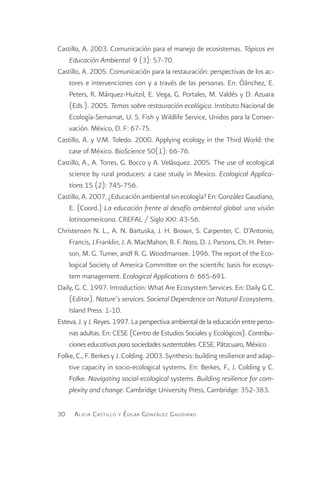 Castillo, A. 2003. Comunicación para el manejo de ecosistemas. Tópicos en
    Educación Ambiental 9 (3): 57-70.
Castillo, A. 2005. Comunicación para la restauración: perspectivas de los ac-
    tores e intervenciones con y a través de las personas. En: Óánchez, E.
    Peters, R. Márquez-Huitzil, E. Vega, G. Portales, M. Valdés y D. Azuara
    (Eds.). 2005. Temas sobre restauración ecológica. Instituto Nacional de
    Ecología-Semarnat, U. S. Fish y Wildlife Service, Unidos para la Conser-
    vación. México, D. F: 67-75.
Castillo, A. y V.M. Toledo. 2000. Applying ecology in the Third World: the
    case of México. BioScience 50(1): 66-76.
Castillo, A., A. Torres, G. Bocco y A. Velásquez. 2005. The use of ecological
    science by rural producers: a case study in Mexico. Ecological Applica-
    tions 15 (2): 745-756.
Castillo, A. 2007. ¿Educación ambiental sin ecología? En: González Gaudiano,
    E. (Coord.) La educación frente al desafío ambiental global: una visión
    latinoamericana. CREFAL / Siglo XXI: 43-56.
Christensen N. L., A. N. Bartuska, J. H. Brown, S. Carpenter, C. D’Antonio,
    Francis, J.Franklin, J. A. MacMahon, R. F. Noss, D. J. Parsons, Ch. H. Peter-
    son, M. G. Turner, andf R. G. Woodmansee. 1996. The report of the Eco-
    logical Society of America Committee on the scientific basis for ecosys-
    tem management. Ecological Applications 6: 665-691.
Daily, G. C. 1997. Introduction: What Are Ecosystem Services. En: Daily G C.
    (Editor). Nature´s services. Societal Dependence on Natural Ecosystems.
    Island Press: 1-10.
Esteva, J. y J. Reyes. 1997. La perspectiva ambiental de la educación entre perso-
    nas adultas. En: CESE (Centro de Estudios Sociales y Ecológicos). Contribu-
    ciones educativas para sociedades sustentables. CESE, Pátzcuaro, México.
Folke, C., F. Berkes y J. Colding. 2003. Synthesis: building resilience and adap-
    tive capacity in socio-ecological systems. En: Berkes, F., J. Colding y C.
    Folke. Navigating social-ecological systems. Building resilience for com-
    plexity and change. Cambridge University Press, Cambridge: 352-383.

30    A licia C astillo y É dgar G onzález G audiano
 