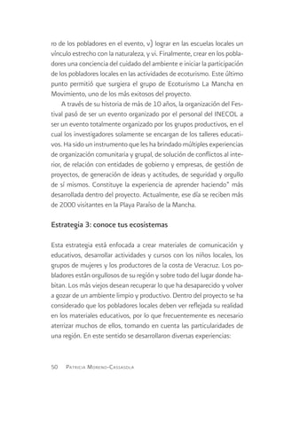 ro de los pobladores en el evento, v) lograr en las escuelas locales un
vínculo estrecho con la naturaleza, y vi. Finalmente, crear en los pobla-
dores una conciencia del cuidado del ambiente e iniciar la participación
de los pobladores locales en las actividades de ecoturismo. Este último
punto permitió que surgiera el grupo de Ecoturismo La Mancha en
Movimiento, uno de los más exitosos del proyecto.
     A través de su historia de más de 10 años, la organización del Fes-
tival pasó de ser un evento organizado por el personal del INECOL a
ser un evento totalmente organizado por los grupos productivos, en el
cual los investigadores solamente se encargan de los talleres educati-
vos. Ha sido un instrumento que les ha brindado múltiples experiencias
de organización comunitaria y grupal, de solución de conflictos al inte-
rior, de relación con entidades de gobierno y empresas, de gestión de
proyectos, de generación de ideas y actitudes, de seguridad y orgullo
de sí mismos. Constituye la experiencia de aprender haciendo” más
desarrollada dentro del proyecto. Actualmente, ese día se reciben más
de 2000 visitantes en la Playa Paraíso de la Mancha.

Estrategia 3: conoce tus ecosistemas

Esta estrategia está enfocada a crear materiales de comunicación y
educativos, desarrollar actividades y cursos con los niños locales, los
grupos de mujeres y los productores de la costa de Veracruz. Los po-
bladores están orgullosos de su región y sobre todo del lugar donde ha-
bitan. Los más viejos desean recuperar lo que ha desaparecido y volver
a gozar de un ambiente limpio y productivo. Dentro del proyecto se ha
considerado que los pobladores locales deben ver reflejada su realidad
en los materiales educativos, por lo que frecuentemente es necesario
aterrizar muchos de ellos, tomando en cuenta las particularidades de
una región. En este sentido se desarrollaron diversas experiencias:


50   Patricia M oreno -C assasola
 