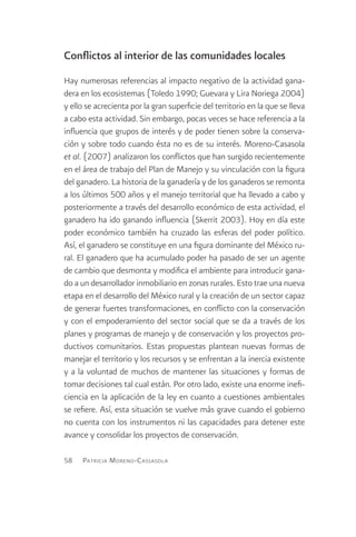 Conflictos al interior de las comunidades locales
Hay numerosas referencias al impacto negativo de la actividad gana-
dera en los ecosistemas (Toledo 1990; Guevara y Lira Noriega 2004)
y ello se acrecienta por la gran superficie del territorio en la que se lleva
a cabo esta actividad. Sin embargo, pocas veces se hace referencia a la
influencia que grupos de interés y de poder tienen sobre la conserva-
ción y sobre todo cuando ésta no es de su interés. Moreno-Casasola
et al. (2007) analizaron los conflictos que han surgido recientemente
en el área de trabajo del Plan de Manejo y su vinculación con la figura
del ganadero. La historia de la ganadería y de los ganaderos se remonta
a los últimos 500 años y el manejo territorial que ha llevado a cabo y
posteriormente a través del desarrollo económico de esta actividad, el
ganadero ha ido ganando influencia (Skerrit 2003). Hoy en día este
poder económico también ha cruzado las esferas del poder político.
Así, el ganadero se constituye en una figura dominante del México ru-
ral. El ganadero que ha acumulado poder ha pasado de ser un agente
de cambio que desmonta y modifica el ambiente para introducir gana-
do a un desarrollador inmobiliario en zonas rurales. Esto trae una nueva
etapa en el desarrollo del México rural y la creación de un sector capaz
de generar fuertes transformaciones, en conflicto con la conservación
y con el empoderamiento del sector social que se da a través de los
planes y programas de manejo y de conservación y los proyectos pro-
ductivos comunitarios. Estas propuestas plantean nuevas formas de
manejar el territorio y los recursos y se enfrentan a la inercia existente
y a la voluntad de muchos de mantener las situaciones y formas de
tomar decisiones tal cual están. Por otro lado, existe una enorme inefi-
ciencia en la aplicación de la ley en cuanto a cuestiones ambientales
se refiere. Así, esta situación se vuelve más grave cuando el gobierno
no cuenta con los instrumentos ni las capacidades para detener este
avance y consolidar los proyectos de conservación.

58   Patricia M oreno -C assasola
 