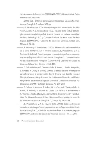dad Autónoma de Campeche- SEMARNAT-CETYS, Universidad de Quin-
  tana Roo. Pp. 481-496.
———. 2006. (Ed.) Entornos Veracruzanos: la costa de La Mancha. Insti-
  tuto de Ecología A.C. Xalapa. 574 pp.
——— y E. Peresbarbosa. 2006. Manejo integral de la zona costera. En: Mo-
  reno-Casasola, P., E. Peresbarbosa y A.C. Travieso-Bello. (eds.). Estrate-
  gias para el manejo integral de la zona costera: un enfoque municipal.
  Instituto de Ecología A.C. y Comisión Nacional de Areas Naturales Pro-
  tegidas, (SEMARNAT)- Gobierno del Estado de Veracruz. Xalapa, Ver.,
  México. I: 21-54.
———, R. Monroy y E. Peresbarbosa. 2006a. El desarrollo socio-económico
  de la costa de México. En: P. Moreno-Casasola, E, Peresbarbosa y A. C.
  Travieso-Bello (eds). Estrategias para el manejo integral de la zona cos-
  tera: un enfoque municipal. Instituto de Ecología A.C., Comisión Nacio-
  nal de Areas Naturales Protegidas (SEMARNAT), Gobierno del Estado de
  Veracruz, Xalapa, Ver., México. I: 351-414.
———, G. Salinas Pulido, A.C. Travieso-Bello, A. Juárez, L. Ruelas Monjardín,
  L. Amador, H. Cruz y R. Monroy. 2006b. El paisaje costero: investigación
  para el manejo y la conservación. En: K. Oyama y A. Castillo (coord.)
  Manejo, Conservación y Restauración de Recursos Naturales en México:
  Perspectivas desde la Investigación Científica. Dirección General de Pu-
  blicaciones, UNAM y Siglo XXI Editores. Pp. 179-202.
———, G. Salinas, L. Amador, A. Juárez, H. H. Cruz, A.C. Travieso-Bello, L.
  Ruelas, R. Monroy, D. Infante, H. López, L.A. Peralta, K. Paradowska y
  A. Valencia. 2006c. El proyecto comunitario de conservación y produc-
  ción. En: Moreno-Casasola, P. (ed.) Entornos Veracruzanos: la costa de
  La Mancha. Instituto de Ecología A.C., Xalapa. Pp. 493-538.
———, E. Peresbarbosa y A. C. Travieso-Bello. 2006d. (eds.). Estrategias
  para el manejo integral de la zona costera: un enfoque municipal. Insti-
  tuto de Ecología A.C., Comisión Nacional de Áreas Naturales Protegidas-
  SEMARNAT, Gobierno del Estado de Veracruz, México. I-III: 1-1 206.

68   Patricia M oreno -C assasola
 