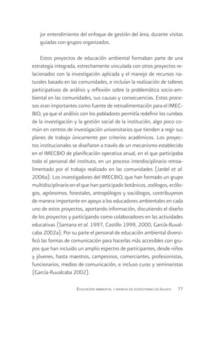jor entendimiento del enfoque de gestión del área, durante visitas
   guiadas con grupos organizados.

    Estos proyectos de educación ambiental formaban parte de una
estrategia integrada, estrechamente vinculada con otros proyectos re-
lacionados con la investigación aplicada y el manejo de recursos na-
turales basado en las comunidades, e incluían la realización de talleres
participativos de análisis y reflexión sobre la problemática socio-am-
biental en las comunidades, sus causas y consecuencias. Estos proce-
sos eran importantes como fuente de retroalimentación para el IMEC-
BIO, ya que el análisis con los pobladores permitía redefinir los rumbos
de la investigación y la gestión social de la institución, algo poco co-
mún en centros de investigación universitarios que tienden a regir sus
planes de trabajo únicamente por criterios académicos. Los proyec-
tos institucionales se diseñaron a través de un mecanismo establecido
en el IMECBIO de planificación operativa anual, en el que participaba
todo el personal del instituto, en un proceso interdisciplinario retroa-
limentado por el trabajo realizado en las comunidades (Jardel et al.
2006a). Los investigadores del IMECBIO, que han formado un grupo
multidisciplinario en el que han participado botánicos, zoólogos, ecólo-
gos, agrónomos, forestales, antropólogos y sociólogos, contribuyeron
de manera importante en apoyo a los educadores ambientales en cada
uno de estos proyectos, aportando información, discutiendo el diseño
de los proyectos y participando como colaboradores en las actividades
educativas (Santana et al. 1997, Castillo 1999, 2000, García-Ruval-
caba 2002a). Por su parte el personal de educación ambiental diversi-
ficó las formas de comunicación para hacerlas más accesibles con gru-
pos que han incluido un amplio espectro de participantes, desde niños
y jóvenes, hasta maestros, campesinos, comerciantes, profesionistas,
funcionarios, medios de comunicación, e incluso curas y seminaristas
(García-Ruvalcaba 2002).

                     Educación ambiental y manejo de ecosistemas en Jalisco   77
 